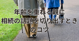 年齢を重ねる親に相続の話題を切り出す時のコツとは