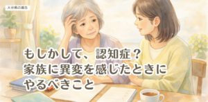 もしかして、認知症？家族に異変を感じたときにやるべきこと